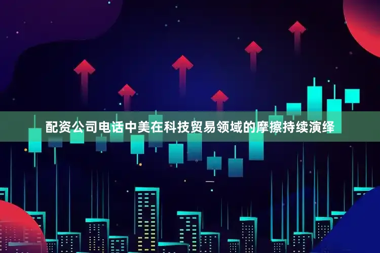 配资公司电话中美在科技贸易领域的摩擦持续演绎