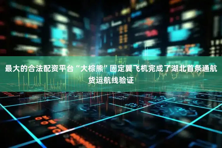 最大的合法配资平台“大棕熊”固定翼飞机完成了湖北首条通航货运航线验证
