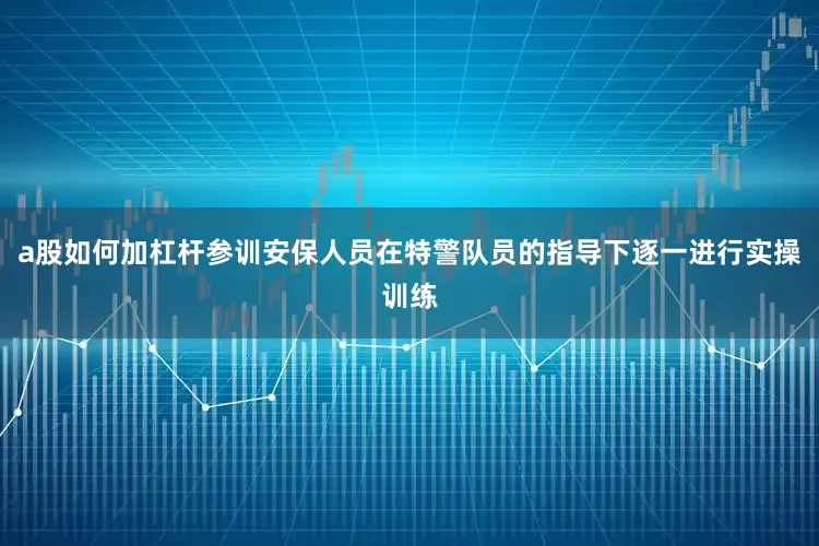 a股如何加杠杆参训安保人员在特警队员的指导下逐一进行实操训练