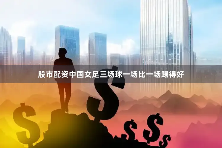 股市配资中国女足三场球一场比一场踢得好