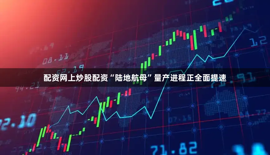 配资网上炒股配资“陆地航母”量产进程正全面提速