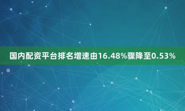 国内配资平台排名增速由16.48%骤降至0.53%