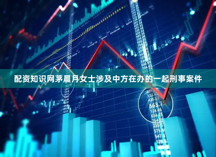 配资知识网茅晨月女士涉及中方在办的一起刑事案件