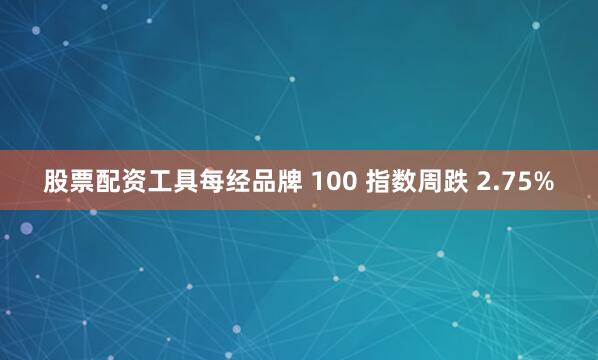 股票配资工具每经品牌 100 指数周跌 2.75%