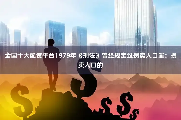 全国十大配资平台1979年《刑法》曾经规定过拐卖人口罪：拐卖人口的