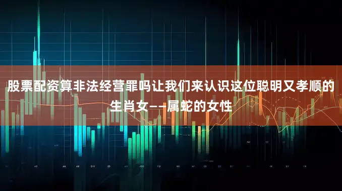 股票配资算非法经营罪吗让我们来认识这位聪明又孝顺的生肖女——属蛇的女性